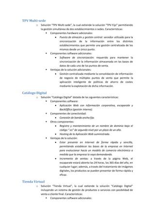TPV Multi-sede
         o   Solución “TPV Multi-sede”, la cual extiende la solución “TPV Fijo” permitiendo
             la gestión simultánea de dos establecimientos o sedes. Características:
                  Componentes hardware adicionales:
                           Puesto de almacén y gestión central: servidor utilizado para la
                              sincronización de la información entre los distintos
                              establecimientos que permite una gestión centralizada de los
                              mismos desde un único punto.
                  Componentes software adicionales:
                           Software de sincronización: requerido para mantener la
                              sincronización de la información almacenada en las bases de
                              datos de cada uno de los puntos de venta.
                  Ventajas de la solución adicionales:
                           Gestión centralizada mediante la consolidación de información
                              de negocio de múltiples puntos de venta que permite la
                              aplicación inteligente de políticas de ahorro de costes
                              mediante la explotación de dicha información.

Catálogo Digital
         o   Solución “Catálogo Digital” dotada de las siguientes características:
                  Componentes software:
                          Aplicación Web con información corporativa, escaparate y
                             BackOffice (gestión interna).
                  Componentes de conectividad:
                          Conexión de banda ancha fija.
                  Otros componentes:
                          Registro y mantenimiento de un nombre de dominio bajo el
                             código “.es” de segundo nivel por un plazo de un año.
                          Hosting de la Aplicación Web suministrada.
                  Ventajas de la solución:
                          Estar presente en Internet de forma rápida y sencilla,
                             permitiendo establecer las bases de la empresa en Internet
                             para evolucionar hacia un modelo de comercio electrónico a
                             medida que la empresa lo vaya demandando.
                          Incremento de ventas: a través de la página Web, el
                             escaparate estará abierto las 24 horas, los 365 días del año, en
                             cualquier lugar; además, a través del tratamiento de imágenes
                             digitales, los productos se pueden presentar de forma rápida y
                             eficaz.

Tienda Virtual
         o   Solución “Tienda Virtual”, la cual extiende la solución “Catálogo Digital”
             incluyendo un sistema de gestión de productos o servicios con posibilidad de
             venta a cliente final. Características:
                  Componentes software adicionales:
 