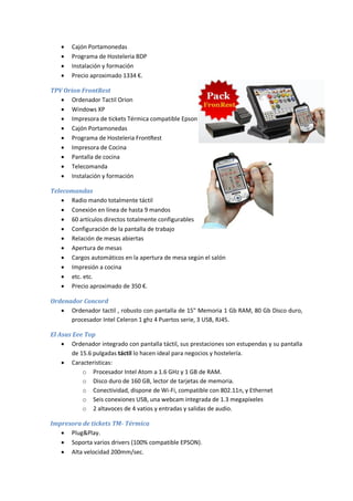    Cajón Portamonedas
      Programa de Hosteleria BDP
      Instalación y formación
      Precio aproximado 1334 €.

TPV Orion FrontRest
    Ordenador Tactil Orion
    Windows XP
    Impresora de tickets Térmica compatible Epson
    Cajón Portamonedas
    Programa de Hosteleria FrontRest
    Impresora de Cocina
    Pantalla de cocina
    Telecomanda
    Instalación y formación

Telecomandas
    Radio mando totalmente táctil
    Conexión en línea de hasta 9 mandos
    60 artículos directos totalmente configurables
    Configuración de la pantalla de trabajo
    Relación de mesas abiertas
    Apertura de mesas
    Cargos automáticos en la apertura de mesa según el salón
    Impresión a cocina
    etc. etc.
    Precio aproximado de 350 €.

Ordenador Concord
    Ordenador tactil , robusto con pantalla de 15" Memoria 1 Gb RAM, 80 Gb Disco duro,
      procesador Intel Celeron 1 ghz 4 Puertos serie, 3 USB, RJ45.

El Asus Eee Top
     Ordenador integrado con pantalla táctil, sus prestaciones son estupendas y su pantalla
       de 15.6 pulgadas táctil lo hacen ideal para negocios y hostelería.
     Características:
           o Procesador Intel Atom a 1.6 GHz y 1 GB de RAM.
           o Disco duro de 160 GB, lector de tarjetas de memoria.
           o Conectividad, dispone de Wi-Fi, compatible con 802.11n, y Ethernet
           o Seis conexiones USB, una webcam integrada de 1.3 megapíxeles
           o 2 altavoces de 4 vatios y entradas y salidas de audio.

Impresora de tickets TM- Térmica
    Plug&Play.
    Soporta varios drivers (100% compatible EPSON).
    Alta velocidad 200mm/sec.
 