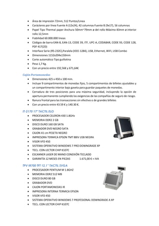    Área de impresión 72mm, 512 Puntos/Linea
      Carácteres por línea Fuente A (12x24), 42 columnas Fuente B (9x17), 56 columnas
      Papel Tipo Thermal paper Anchura 50mm~79mm ø del rollo Máximo 83mm ø interior
       rollo 12,5mm
      Fiabilidad 60.000.000 lineas
      Códigos de barra EAN-8, EAN-13, CODE 39, ITF, UPC-A, CODABAR, CODE 93, CODE 128,
       PDF 417(2D)
      Interface Serie (RS-232C),Paralela (IEEE-1284), USB, Ethernet, WiFi, USB Combo
      Dimensiones 1152x204x150mm
      Corte automático Tipo guillotina
      Peso 1,7 Kg.
      Con un precio entre 192,56€ y 671,64€

Cajón Portamonedas
    Dimensiones 425 x 450 x 100 mm.
    Incluye 9 compartimentos de monedas fijos, 5 compartimentos de billetes ajustables y
       un compartimento interior bajo gaveta para guardar paquetes de monedas.
    Cerradura de tres posiciones para una máxima seguridad, incluyendo la opción de
       apertura permanente cumpliendo las exigencias de las compañías de seguro de riesgo.
    Ranura frontal para las transacciones sin efectivo o de grandes billetes
    Con un precio entre 43.59 € y 140.30 €.

IT-2170 17" TACTIL ELO
     PROCESADOR CELERON 430 1.8GHz
     MEMORIA DDR2 2 GB
     DISCO DURO 160 GB SATA
     GRABADOR DVD NEGRO SATA
     CAJON 41 cm PESETA NEGRO
     IMPRESORA TERMICA EPSON TMT 88IV USB NEGRA
     VISOR VFD 450
     SISTEMA OPERATIVO WINDOWS 7 PRO DOWNGRADE XP
     TECL. CON LECTOR CHIP K107C
     ESCANNER LASER DE MANO CONEXIÓN TECLADO
     GARANTÍA 12 MESES EN PIEZAS     1.671,00 € + IVA

TPV IR700 TFT 12,1” TACTIL SVGA
    PROCESADOR PENTIUM M 1.8GHZ
    MEMORIA DDR2 512 MB
    DISCO DURO 80 GB
    GRABADOR DVD
    CAJON PORTAMONEDAS IR
    IMPRESORA INTERNA TERMICA EPSON
    VISOR VFD 450
    SISTEMA OPERATIVO WINDOWS 7 PROFESIONAL DOWNGRADE A XP
    TECL. CON LECTOR CHIP K107C
 