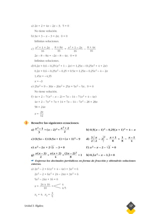 a) 2x + 2 = 4x – 2x – 3; 5 = 0
No tiene solución.
b) 3x + 3 – x – 3 = 2x; 0 = 0
Infinitas soluciones.
c) – = –
2x – 8 – 8x = –2x – 8 – 4x; 0 = 0
Infinitas soluciones.
d) 0,2x + 0,6 – 0,25(x2 + 1 – 2x) = 1,25x – (0,25x2 + 4 + 2x)
0,2x + 0,6 – 0,25x2 – 0,25 + 0,5x = 1,25x – 0,25x2 – 4 – 2x
1,45x = –4,35
x = –3
e) 25x2 + 9 – 30x – 20x2 + 25x = 5x2 – 5x; 9 = 0
No tiene solución.
f) 4x + 2 – 7(x2 – x – 2) = 7x – 14 – 7(x2 + 4 – 4x)
4x + 2 – 7x2 + 7x + 14 = 7x – 14 – 7x2 – 28 + 28x
58 = 24x
x =
3 Resuelve las siguientes ecuaciones:
a) + (x – 2)2 = b) 0,5(x – 1)2 – 0,25(x + 1)2 = 4 – x
c) (0,5x – 1) (0,5x + 1) = (x + 1)2 – 9 d) ( – 2)2
– = –
e) x2 – 2x + 2 – 3 = 0 f ) x2 – x – 2 – = 0
g) + = + 1 h) 0,3
)
x2 – x – 1,3
)
= 0
☛ Expresa los decimales periódicos en forma de fracción y obtendrás soluciones
enteras.
a) 2x2 – 2 + 6(x2 + 4 – 4x) = 3x2 + 6
2x2 – 2 + 6x2 + 24 – 24x = 3x2 + 6
5x2 – 24x + 16 = 0
x = =
x1 = 4; x2 =
4
5
4
4/5
24 ± 16
10
(3x – 2)2
8
x(x + 2)
4
x(x – 3)
2
√2√3
x – 1
4
1
8
x + 1
8
x
2
3
2
x2 + 2
2
x2 – 1
3
29
12
8 + 4x
16
x2 + 1 – 2x
16
8 + 8x
16
x2 + 1 + 2x
16
Unidad 3. Álgebra 17
 