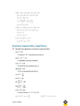 d) 6x – 3(x – 6) = x (x – 6) – 6 (x + 6)
6x – 3x + 18 = x2 – 6x – 6x – 36
0 = x2 – 15x – 54
x = =
x1 = –3; x2 = 18
e) 3x + 1 + x2 (x + 1) = x3 + 2x2 + 3x
3x + 1 + x3 + x2 = x3 + 2x2 + 3x
0 = x2 – 1
x1 = 1; x2 = –1
f) x2 + 2 = 2x2; 2 = x2
x1 = ; x2 = –
Ecuaciones exponenciales y logarítmicas
14 Resuelve las siguientes ecuaciones exponenciales:
a) 3x =
☛ Expresa como potencia de base 3.
b) 2x · 2x + 1 = 8
☛ Multiplica el primer miembro.
c) 5 · 7–x = 35
☛ Divide los dos miembros por 5.
d) (0,5)x = 16
☛ 0,5 es una potencia de base 2.
e) =
f ) 21/x = 16
g) = 81
h) ( )x
=
i ) 2x · 5x = 0,1
☛ Recuerda que 2x · 5x = (2 · 5)x.
a) 3x = 32/3 ⇒ x = b) 22x + 1 = 23 ⇒ x = 1
2
3
8
125
2
5
33x – 2
3x + 3
1
49
√7x
3
√9
3
√9
√2√2
18
–3
15 ± 21
2
Unidad 3. Álgebra 26
 