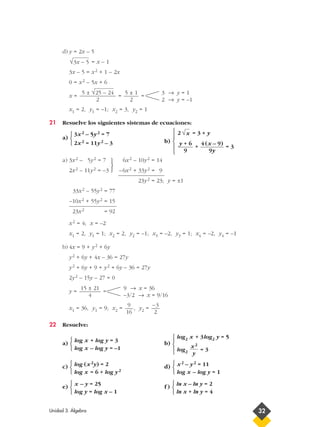 d) y = 2x – 5
= x – 1
3x – 5 = x2 + 1 – 2x
0 = x2 – 5x + 6
x = = =
x1 = 2, y1 = –1; x2 = 3, y2 = 1
21 Resuelve los siguientes sistemas de ecuaciones:
a)
3x2 – 5y2 = 7
b)
2 = 3 + y
2x2 = 11y2 – 3
+ = 3
a) 3x2 – 5y2 = 7 6x2 – 10y2 = 14
2x2 – 11y2 = –3 –6x2 + 33y2 = 9
23y2 = 23; y = ±1
33x2 – 55y2 = 77
–10x2 + 55y2 = 15
23x2 = 92
x2 = 4; x = –2
x1 = 2, y1 = 1; x2 = 2, y2 = –1; x3 = –2, y3 = 1; x4 = –2, y4 = –1
b) 4x = 9 + y2 + 6y
y2 + 6y + 4x – 36 = 27y
y2 + 6y + 9 + y2 + 6y – 36 = 27y
2y2 – 15y – 27 = 0
y = =
x1 = 36, y1 = 9; x2 = , y2 =
22 Resuelve:
a) b)
c) d)
e) f )
ln x – ln y = 2
ln x + ln y = 4



x – y = 25
log y = log x – 1



x2 – y2 = 11
log x – log y = 1



log (x2y) = 2
log x = 6 + log y2



log x + log y = 3
log x – log y = –1



–3
2
9
16
9 → x = 36
–3/2 → x = 9/16
15 ± 21
4
4 (x – 9)
9y
y + 6
9
√x
3 → y = 1
2 → y = –1
5 ± 1
2
5 ± √25 – 24
2
√3x – 5






Unidad 3. Álgebra 32
log2 x + 3log2 y = 5
log2 = 3
x2
y










 