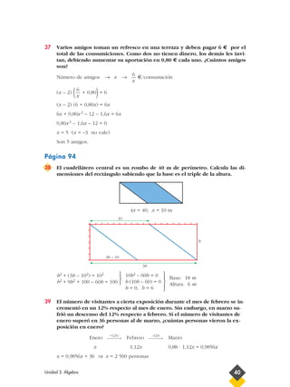 37 Varios amigos toman un refresco en una terraza y deben pagar 6 € por el
total de las consumiciones. Como dos no tienen dinero, los demás les invi-
tan, debiendo aumentar su aportación en 0,80 € cada uno. ¿Cuántos amigos
son?
Número de amigos → x → €/consumición
(x – 2) ( + 0,80)= 6
(x – 2) (6 + 0,80x) = 6x
6x + 0,80x2 – 12 – 1,6x = 6x
0,80x2 – 1,6x – 12 = 0
x = 5 (x = –3 no vale)
Son 5 amigos.
Página 94
38 El cuadrilátero central es un rombo de 40 m de perímetro. Calcula las di-
mensiones del rectángulo sabiendo que la base es el triple de la altura.
4x = 40; x = 10 m
39 El número de visitantes a cierta exposición durante el mes de febrero se in-
crementó en un 12% respecto al mes de enero. Sin embargo, en marzo su-
frió un descenso del 12% respecto a febrero. Si el número de visitantes de
enero superó en 36 personas al de marzo, ¿cuántas personas vieron la ex-
posición en enero?
Enero Febrero Marzo
x 1,12x 0,88 · 1,12x = 0,9856x
x = 0,9856x + 36 ⇒ x = 2 500 personas
–12%
→
+12%
→
Base: 18 m
Altura: 6 m





10b2 – 60b = 0
b (10b – 60) = 0
b = 0, b = 6



b2 + (3b – 102) = 102
b2 + 9b2 + 100 – 60b = 100
6
x
6
x
Unidad 3. Álgebra 40
3b – 10
3b
b
10
 