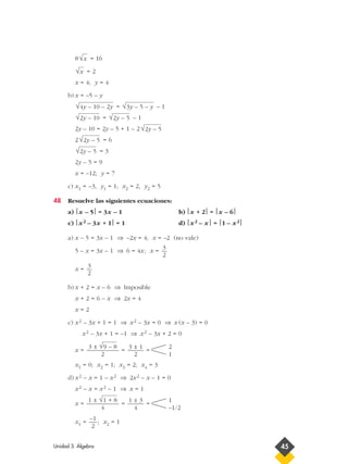 8 = 16
= 2
x = 4; y = 4
b) x = –5 – y
= – 1
= – 1
2y – 10 = 2y – 5 + 1 – 2
2 = 6
= 3
2y – 5 = 9
x = –12; y = 7
c) x1 = –3, y1 = 1; x2 = 2, y2 = 5
48 Resuelve las siguientes ecuaciones:
a) x – 5 = 3x – 1 b) x + 2 = x – 6
c) x2 – 3x + 1 = 1 d) x2 – x = 1 – x2
a) x – 5 = 3x – 1 ⇒ –2x = 4; x = –2 (no vale)
5 – x = 3x – 1 ⇒ 6 = 4x; x =
x =
b) x + 2 = x – 6 ⇒ Imposible
x + 2 = 6 – x ⇒ 2x = 4
x = 2
c) x2 – 3x + 1 = 1 ⇒ x2 – 3x = 0 ⇒ x (x – 3) = 0
x2 – 3x + 1 = –1 ⇒ x2 – 3x + 2 = 0
x = = =
x1 = 0; x2 = 1; x3 = 2; x4 = 3
d) x2 – x = 1 – x2 ⇒ 2x2 – x – 1 = 0
x2 – x = x2 – 1 ⇒ x = 1
x = = =
x1 = ; x2 = 1
–1
2
1
–1/2
1 ± 3
4
1 ± √1 + 8
4
2
1
3 ± 1
2
3 ± √9 – 8
2
3
2
3
2
√2y – 5
√2y – 5
√2y – 5
√2y – 5√2y – 10
√3y – 5 – y√4y – 10 – 2y
√x
√x
Unidad 3. Álgebra 45
 