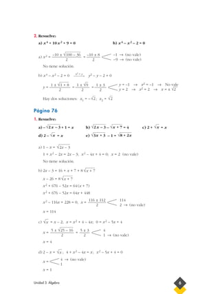 2. Resuelve:
a) x4 + 10x2 + 9 = 0 b) x4 – x2 – 2 = 0
a) x2 = =
No tiene solución.
b) x4 – x2 – 2 = 0 y2 – y – 2 = 0
y = = =
Hay dos soluciones: x1 = – ; x2 =
Página 76
1. Resuelve:
a) – + 1 = x b) – = 4 c) 2 + = x
d) 2 – = x e) – 1 =
a) 1 – x =
1 + x2 – 2x = 2x – 3; x2 – 4x + 4 = 0; x = 2 (no vale)
No tiene solución.
b) 2x – 3 = 16 + x + 7 + 8
x – 26 = 8
x2 + 676 – 52x = 64(x + 7)
x2 + 676 – 52x = 64x + 448
x2 – 116x + 228 = 0; x =
x = 114
c) = x – 2; x = x2 + 4 – 4x; 0 = x2 – 5x + 4
x = =
x = 4
d) 2 – x = ; 4 + x2 – 4x = x; x2 – 5x + 4 = 0
x =
x = 1
4 → (no vale)
1
√x
4
1 → (no vale)
5 ± 3
2
5 ± √25 – 16
2
√x
114
2 → (no vale)
116 ± 112
2
√x + 7
√x + 7
√2x – 3
√8 + 2x√3x + 3√x
√x√x + 7√2x – 3√2x – 3
√2√2
y = –1 → x2 = –1 → No vale
y = 2 → x2 = 2 → x = ± √2
––1 ± 3
2
1 ± √9
2
1 ± √1 + 8
2
x2 = y
→
–1 → (no vale)
–9 → (no vale)
–10 ± 8
2
–10 ± √100 – 36
2
Unidad 3. Álgebra 6
 