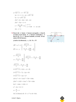 e) – 1 =
3x + 3 = 1 + 8 – 2x + 2
5x – 6 = 2
25x2 + 36 – 60x = 4(8 – 2x)
25x2 – 52x + 4 = 0
x =
Así, x = 2.
2. Para ir de A hasta C hemos navegado a 4 km/h
en línea recta hasta P , y hemos caminado a 5
km/h de P a C. Hemos tardado, en total, 99 mi-
nutos (99/60 horas).
¿Cuál es la distancia, x, de B a P ?
—
AP2 = x2 + 9 = t
—
PC = 6 – x = ( – t)
t =
t = – +
+ =
15 + 12(6 – x) = 99
15 + 72 – 12x = 99
15 = 12x + 27
225(x2 + 9) = 144x2 + 729 + 648x
225x2 + 2 025 = 144x2 + 729 + 648x
81x2 – 648x + 1 296 = 0
x2 – 8x + 16 = 0
x = = 4
Así, la distancia de B a P es de 4 km.
8
2
√x2 + 9
√x2 + 9
√x2 + 9
99
60
6 – x
5
√x2 + 9
4
99
60
6 – x
5
√x2 + 9
4
99
60
6 – x
5
√x2 + 9
4
x = 2
x = 0,08 → no vale
52 ± 48
50
√8 – 2x
√8 – 2x
√8 – 2x√3x + 3
Unidad 3. Álgebra 7
3 km
6 km
x
A
P
B
ARENA
MAR
C



















= – +
99
60
6 – x
5
√x2 + 9
4
 