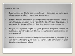 Nuestros recursos

•   Departamento de Diseño con herramientas y tecnología de punta para
    ofrecer a nuestros clientes una propuestas virtuales

•   Sistema modular de aluminio que cumple con altos estándares de calidad y
    versatilidad, su aplicación suple necesidades de exhibición de productos o
    exposición de marca en diferentes tipos de ambientes o punto de venta

•   Equipos de impresión digital de gran formato incluyendo equipo de
    sublimación para transferencia térmica con aplicaciones especialmente en
    artículos de tela

•   Planta de producción orientada a la fabricación de diferentes productos que
    van desde exhibidores para punto de venta hasta estructuras de gran
    tamaño para rotulación urbana
 