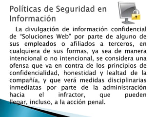 La divulgación de información confidencial
de “Soluciones Web” por parte de alguno de
sus empleados o afiliados a terceros, en
cualquiera de sus formas, ya sea de manera
intencional o no intencional, se considera una
ofensa que va en contra de los principios de
confidencialidad, honestidad y lealtad de la
compañía, y que verá medidas disciplinarias
inmediatas por parte de la administración
hacia      el     infractor,    que    pueden
llegar, incluso, a la acción penal.
 