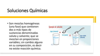 Soluciones Químicas
• Son mezclas homogéneas
(una fase) que contienen
dos o más tipos de
sustancias denominadas
soluto y solvente; que se
mezclan en proporciones
variables; sin cambio alguno
en su composición, es decir
no existe reacción química.
 