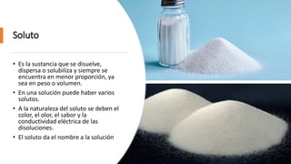 Soluto
• Es la sustancia que se disuelve,
dispersa o solubiliza y siempre se
encuentra en menor proporción, ya
sea en peso o volumen.
• En una solución puede haber varios
solutos.
• A la naturaleza del soluto se deben el
color, el olor, el sabor y la
conductividad eléctrica de las
disoluciones.
• El soluto da el nombre a la solución
 