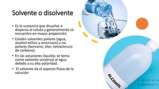 Solvente o disolvente
• Es la sustancia que disuelve o
dispersa al soluto y generalmente se
encuentra en mayor proporción.
• Existen solventes polares (agua,
alcohol etílico y amoníaco) y no
polares (benceno, éter, tetracloruro
de carbono).
• En las soluciones líquidas se toma
como solvente universal al agua
debido a su alta polaridad.
• El solvente da el aspecto físico de la
solución
 