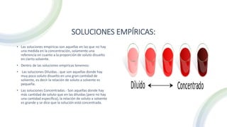 SOLUCIONES EMPÍRICAS:
• Las soluciones empíricas son aquellas en las que no hay
una medida en la concentración, solamente una
referencia en cuanto a la proporción de soluto disuelto
en cierto solvente.
• Dentro de las soluciones empíricas tenemos:
• Las soluciones Diluidas.- que son aquellas donde hay
muy poco soluto disuelto en una gran cantidad de
solvente, es decir la relación de soluto a solvente es
pequeña.
• Las soluciones Concentradas.- Son aquellas donde hay
más cantidad de soluto que en las diluidas (pero no hay
una cantidad específica), la relación de soluto a solvente
es grande y se dice que la solución está concentrada.
 