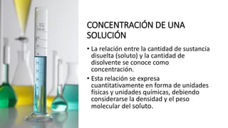 CONCENTRACIÓN DE UNA
SOLUCIÓN
• La relación entre la cantidad de sustancia
disuelta (soluto) y la cantidad de
disolvente se conoce como
concentración.
• Esta relación se expresa
cuantitativamente en forma de unidades
físicas y unidades químicas, debiendo
considerarse la densidad y el peso
molecular del soluto.
 