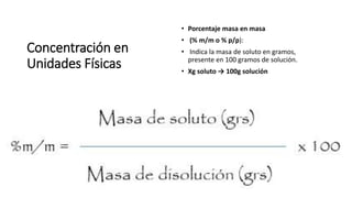 Concentración en
Unidades Físicas
• Porcentaje masa en masa
• (% m/m o % p/p):
• Indica la masa de soluto en gramos,
presente en 100 gramos de solución.
• Xg soluto → 100g solución
 