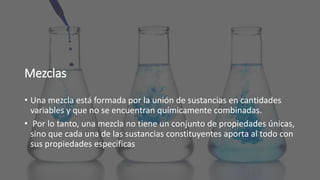 Mezclas
• Una mezcla está formada por la unión de sustancias en cantidades
variables y que no se encuentran químicamente combinadas.
• Por lo tanto, una mezcla no tiene un conjunto de propiedades únicas,
sino que cada una de las sustancias constituyentes aporta al todo con
sus propiedades específicas
 