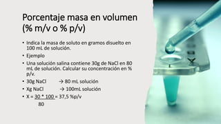 Porcentaje masa en volumen
(% m/v o % p/v)
• Indica la masa de soluto en gramos disuelto en
100 mL de solución.
• Ejemplo
• Una solución salina contiene 30g de NaCl en 80
mL de solución. Calcular su concentración en %
p/v.
• 30g NaCl → 80 mL solución
• Xg NaCl → 100mL solución
• X = 30 * 100 = 37,5 %p/v
80
 