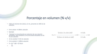 Porcentaje en volumen (% v/v)
• Indica el volumen de soluto, en mL, presente en 100 mL de
solución.
• X mL soluto → 100mL solución
• Ejemplo
• Calcular la concentración en volumen de una solución
alcohólica, que contiene 15 mL de alcohol disueltos en 65
mL de solución.
• 15 mL alcohol → 65 mL solución
• X mL alcohol → 100mL solución
• X = 15 * 100 = 23 %v/v
• 65
 