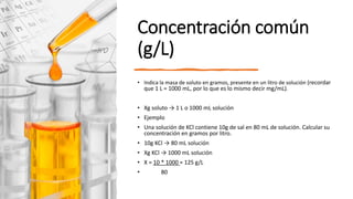 Concentración común
(g/L)
• Indica la masa de soluto en gramos, presente en un litro de solución (recordar
que 1 L = 1000 mL, por lo que es lo mismo decir mg/mL).
• Xg soluto → 1 L o 1000 mL solución
• Ejemplo
• Una solución de KCl contiene 10g de sal en 80 mL de solución. Calcular su
concentración en gramos por litro.
• 10g KCl → 80 mL solución
• Xg KCl → 1000 mL solución
• X = 10 * 1000 = 125 g/L
• 80
 
