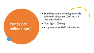 Partes por
millón (ppm)
• Se define como los miligramos de
soluto disueltos en 1000 mL o 1
litro de solución.
• Nota 1g = 1000 mg
• X mg soluto → 1000 mL solución
 