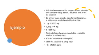 Ejemplo
• Calcular la concentración en ppm de una solución
que contiene 0,85g de NaCl disueltos en 670 mL
de solución.
• En primer lugar, se debe transformar los gramos
a miligramos, según la relación de arriba.
• 1 g → 1000 mg
• 0,85 g → X mg
• X = 850 mg
• Teniendo los miligramos calculados, es posible
realizar la regla de tres:
• 670 mL solución → 850 mg NACl
• 1000 mL solución → X mg NaCl
• X = 1268,65 ppm
 