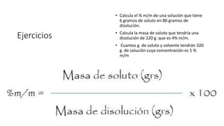 Ejercicios
• Calcula el % m/m de una solución que tiene
6 gramos de soluto en 80 gramos de
disolución.
• Calcula la masa de soluto que tendría una
disolución de 220 g. que es 4% m/m.
• Cuantos g. de soluto y solvente tendrán 320
g. de solución cuya concentración es 5 %
m/m
 