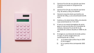 1) Calcula el % m/m de una solución que tiene
15 gramos de soluto en 120 gramos de
solución.
2) Calcula el % m/m de una solución que tiene
35 g. de soluto y 150 g. de solvente.
3) Calcula la masa de soluto que tendría una
solución de 146 g. y una concentración de 6%
m/m.
4) Cuántos g. de soluto tienen 450 g. de solución
cuya concentración es 7.5 % m/m
5) El aire es una mezcla homogénea de varios
gases el cual uno de ellos es el monóxido de
carbono. Calcula el % v/v de 50 mL de
monóxido de carbono disuelto en 3000 mL de
aire.
6) El vinagre es una disolución de ácido acético
en agua. Si cierto vinagre tiene una
concentración de 1.5 %v/v.
1) a) ¿Cuánto ácido acético hay en 1050
mL de vinagre?
2) b) ¿a cuántos litros corresponde 1050
mL?
 