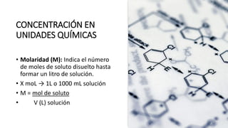 CONCENTRACIÓN EN
UNIDADES QUÍMICAS
• Molaridad (M): Indica el número
de moles de soluto disuelto hasta
formar un litro de solución.
• X moL → 1L o 1000 mL solución
• M = mol de soluto
• V (L) solución
 