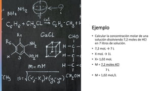 Ejemplo
• Calcular la concentración molar de una
solución disolviendo 7,2 moles de HCl
en 7 litros de solución.
• 7,2 moL → 7 L
• X moL → 1L
• X= 1,02 moL
• M = 7,2 moles KCl
7 L
• M = 1,02 moL/L
 