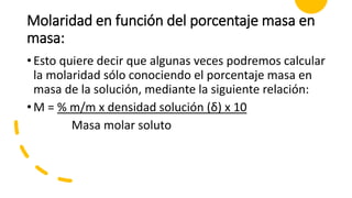 Molaridad en función del porcentaje masa en
masa:
•Esto quiere decir que algunas veces podremos calcular
la molaridad sólo conociendo el porcentaje masa en
masa de la solución, mediante la siguiente relación:
•M = % m/m x densidad solución (δ) x 10
Masa molar soluto
 