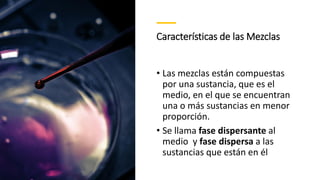 Características de las Mezclas
• Las mezclas están compuestas
por una sustancia, que es el
medio, en el que se encuentran
una o más sustancias en menor
proporción.
• Se llama fase dispersante al
medio y fase dispersa a las
sustancias que están en él
 