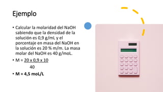 Ejemplo
• Calcular la molaridad del NaOH
sabiendo que la densidad de la
solución es 0,9 g/mL y el
porcentaje en masa del NaOH en
la solución es 20 % m/m. La masa
molar del NaOH es 40 g/moL.
• M = 20 x 0,9 x 10
40
• M = 4,5 moL/L
 