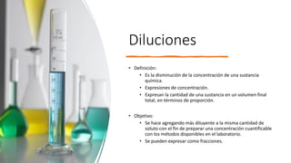 Diluciones
• Definición:
• Es la disminución de la concentración de una sustancia
química.
• Expresiones de concentración.
• Expresan la cantidad de una sustancia en un volumen final
total, en términos de proporción.
• Objetivo:
• Se hace agregando más diluyente a la misma cantidad de
soluto con el fin de preparar una concentración cuantificable
con los métodos disponibles en el laboratorio.
• Se pueden expresar como fracciones.
 