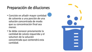 Preparación de diluciones
• Consiste en añadir mayor cantidad
de solvente a una porción de una
solución concentrada de modo
que su concentración final sea
menor.
• Se debe conocer previamente la
cantidad de soluto requerida y el
volumen de la solución
concentrada que contendrá esta
cantidad.
 