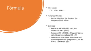 Fórmula • Más usada:
• V1 x C1 = V2 x C2
• Factor de Dilución:
• Factor Dilución = Vol. Soluto + Vol.
Diluyente / Vol. soluto
• Ejemplos
• Preparar 500 ml NaCl 0.5 M (Peso
molecular: 58.5 g/mol)
• Preparar 250 ml HCl 0.1 M a partir de una
solución concentrada de HCl 1 M
• Determinar el factor de dilución de una
solución preparada agregando 200 ml de
NaCl a 1200 ml de agua
 