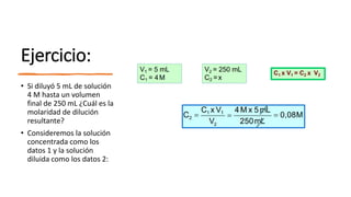 Ejercicio:
• Si diluyó 5 mL de solución
4 M hasta un volumen
final de 250 mL ¿Cuál es la
molaridad de dilución
resultante?
• Consideremos la solución
concentrada como los
datos 1 y la solución
diluida como los datos 2:
 