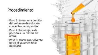 Procedimiento:
• Paso 1: tomar una porción
del volumen de solución
concentrada requerido
• Paso 2: trasvasijar esta
porción a un matraz de
aforo.
• Paso 3: aforar con solvente
hasta el volumen final
necesario
 