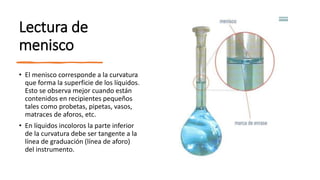 Lectura de
menisco
• El menisco corresponde a la curvatura
que forma la superficie de los líquidos.
Esto se observa mejor cuando están
contenidos en recipientes pequeños
tales como probetas, pipetas, vasos,
matraces de aforos, etc.
• En líquidos incoloros la parte inferior
de la curvatura debe ser tangente a la
línea de graduación (línea de aforo)
del instrumento.
 