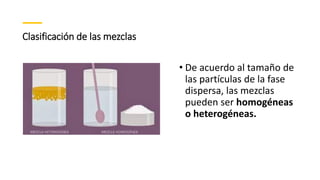 Clasificación de las mezclas
• De acuerdo al tamaño de
las partículas de la fase
dispersa, las mezclas
pueden ser homogéneas
o heterogéneas.
 