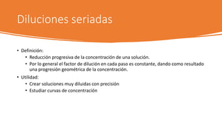 Diluciones seriadas
• Definición:
• Reducción progresiva de la concentración de una solución.
• Por lo general el factor de dilución en cada paso es constante, dando como resultado
una progresión geométrica de la concentración.
• Utilidad:
• Crear soluciones muy diluidas con precisión
• Estudiar curvas de concentración
 