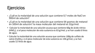 Ejercicios
• ¿Cuál es la molaridad de una solución que contiene 0,7 moles de NaCl en
900ml de solución?
• ¿Cuál es la molaridad de una solución que contiene 64 gramos de metanol
en 500ml de solución? la masa molecular del metanol es 32gr/mol.
• Calcular la molaridad de una solución acuosa que contiene 60g de ácido nítrico
(HNO3), si el peso molecular de esta sustancia es 63 g/mol, y se han usado 6 litros
de agua.
• Calcular la molaridad de una solución acuosa que contiene 100g de sulfato de
calcio (CaSO4), si el peso molecular de esta sustancia es 136 g/mol, y se han
usado 12 litros de agua.
 