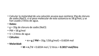 • Calcular la molaridad de una solución acuosa que contiene 35g de cloruro
de sodio (NaCl), si el peso molecular de esta sustancia es 58 g/mol, y se
han usado 2 litros de agua.
• Datos:
• g = 35g de cloruro de sodio (NaCl)
• PM = 58 g/mol
• V = 2 litros de agua
• Cálculos:
• n = g / PM = 35g / (58 g/mol) = 0.6034 mol
• Molaridad:
• M = n / V = 0.6034 mol / 2 litros = 0.3017 mol/litro
 