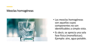 Mezclas homogéneas
• Las mezclas homogéneas
son aquellas cuyos
componentes no son
identificables a simple vista.
• Es decir, se aprecia una sola
fase física (monofásicas).
Ejemplo: aire, agua potable.
 