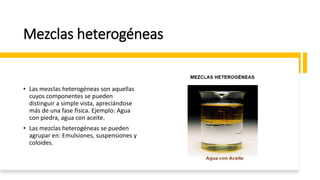 Mezclas heterogéneas
• Las mezclas heterogéneas son aquellas
cuyos componentes se pueden
distinguir a simple vista, apreciándose
más de una fase física. Ejemplo: Agua
con piedra, agua con aceite.
• Las mezclas heterogéneas se pueden
agrupar en: Emulsiones, suspensiones y
coloides.
 