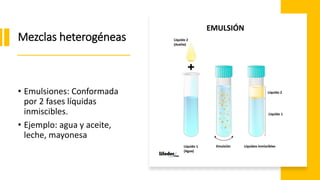 Mezclas heterogéneas
• Emulsiones: Conformada
por 2 fases líquidas
inmiscibles.
• Ejemplo: agua y aceite,
leche, mayonesa
 
