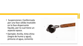 • Suspensiones: Conformada
por una fase sólida insoluble
en la fase dispersante
líquida, por lo cual tiene un
aspecto opaco.
• Ejemplo: Arcilla, tinta china
(negro de humo y agua),
pinturas al agua, cemento
 