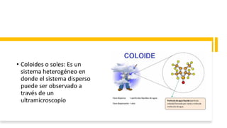 • Coloides o soles: Es un
sistema heterogéneo en
donde el sistema disperso
puede ser observado a
través de un
ultramicroscopio
 