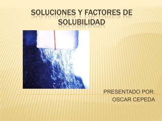 SOLUCIONES Y FACTORES DE SOLUBILIDAD PRESENTADO POR: OSCAR CEPEDA 