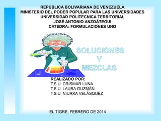 REPÚBLICA BOLIVARIANA DE VENEZUELA
MINISTERIO DEL PODER POPULAR PARA LAS UNIVERSIDADES
UNIVERSIDAD POLITECNICA TERRITORIAL
JOSÉ ANTONIO ANZOÁTEGUI
CATEDRA: FORMULACIONES UNO

REALIZADO POR:
T.S.U CRISMAR LUNA
T.S.U LAURA GUZMÁN
T.S.U NIURKA VELÁSQUEZ

EL TIGRE, FEBRERO DE 2014

 