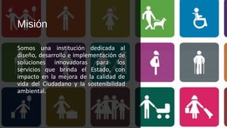 Misión
Somos una institución dedicada al
diseño, desarrollo e implementación de
soluciones innovadoras para los
servicios que brinda el Estado, con
impacto en la mejora de la calidad de
vida del Ciudadano y la sostenibilidad
ambiental.
 