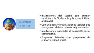 • Instituciones del Estado que brindan
servicios a la Ciudadanía y la sostenibilidad
ambiental.
• Comunidades y organizaciones sociales que
trabajan en el desarrollo social y ambiental.
• Instituciones vinculadas al desarrollo social
comunitario.
• Empresas Privadas con programas de
responsabilidad social.
 